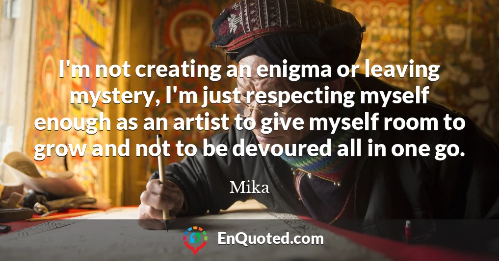 I'm not creating an enigma or leaving mystery, I'm just respecting myself enough as an artist to give myself room to grow and not to be devoured all in one go.