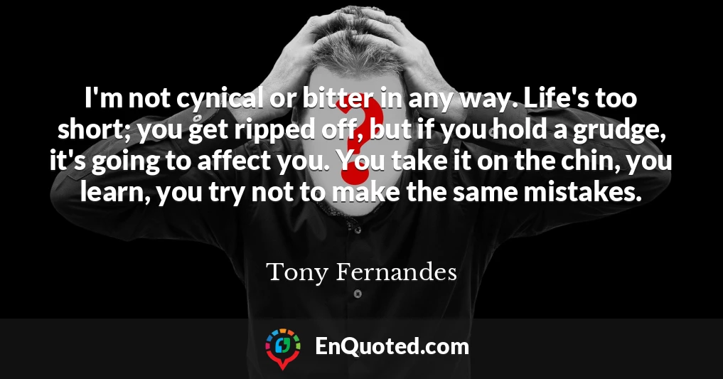 I'm not cynical or bitter in any way. Life's too short; you get ripped off, but if you hold a grudge, it's going to affect you. You take it on the chin, you learn, you try not to make the same mistakes.