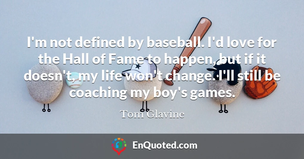 I'm not defined by baseball. I'd love for the Hall of Fame to happen, but if it doesn't, my life won't change. I'll still be coaching my boy's games.