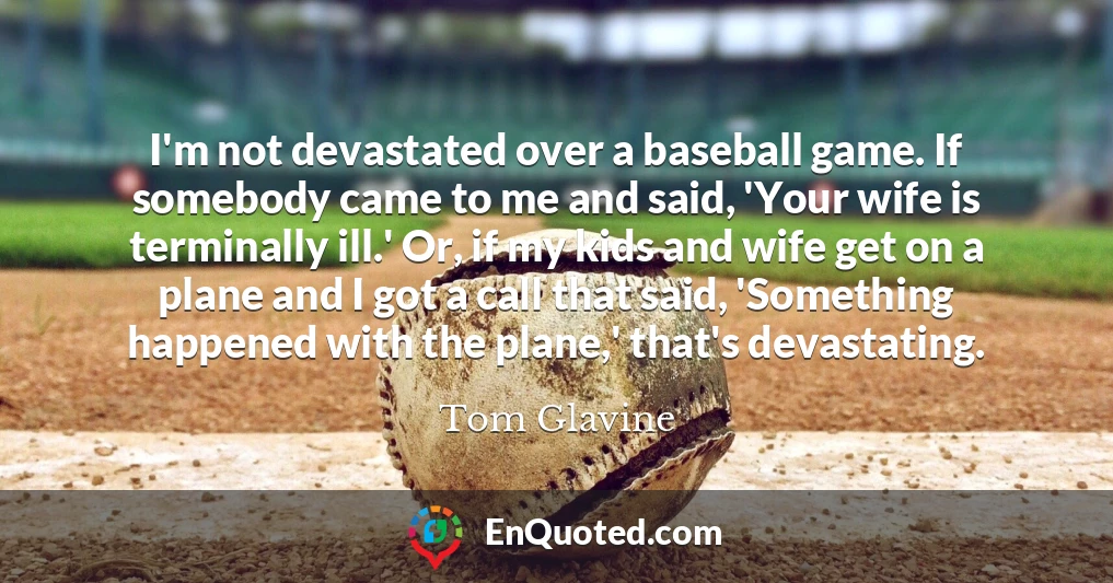 I'm not devastated over a baseball game. If somebody came to me and said, 'Your wife is terminally ill.' Or, if my kids and wife get on a plane and I got a call that said, 'Something happened with the plane,' that's devastating.