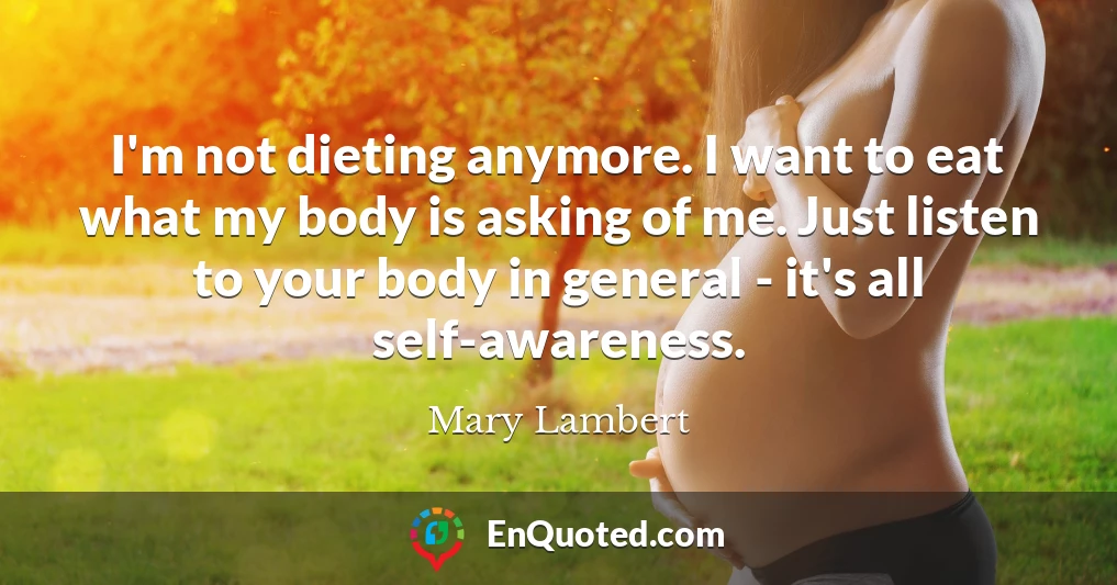 I'm not dieting anymore. I want to eat what my body is asking of me. Just listen to your body in general - it's all self-awareness.