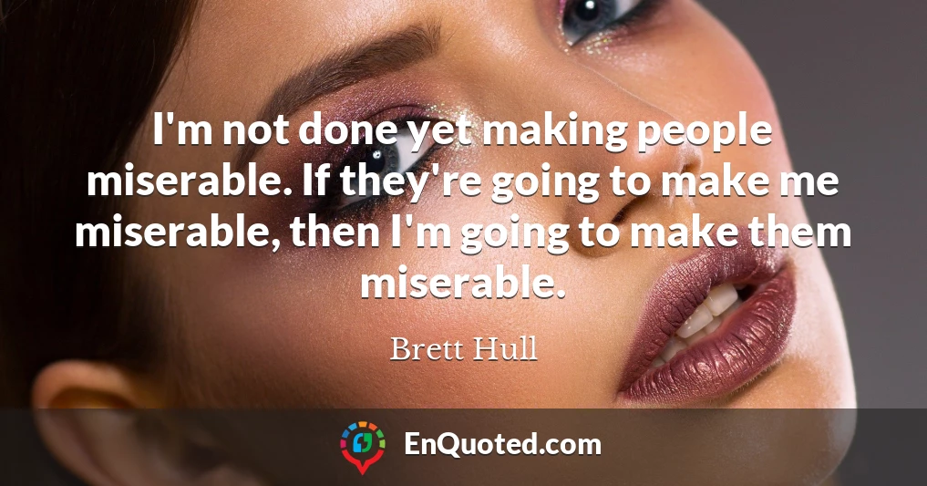I'm not done yet making people miserable. If they're going to make me miserable, then I'm going to make them miserable.