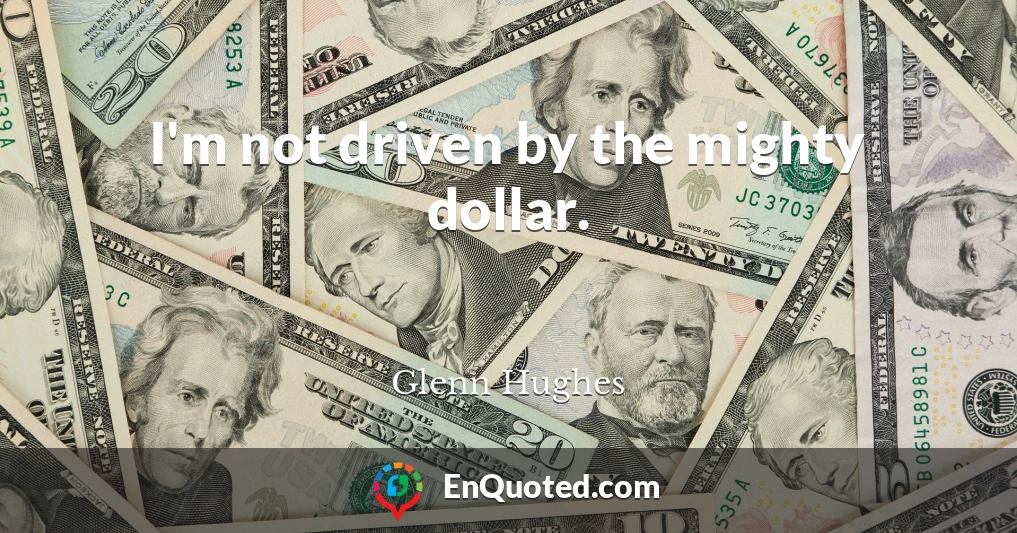 I'm not driven by the mighty dollar.