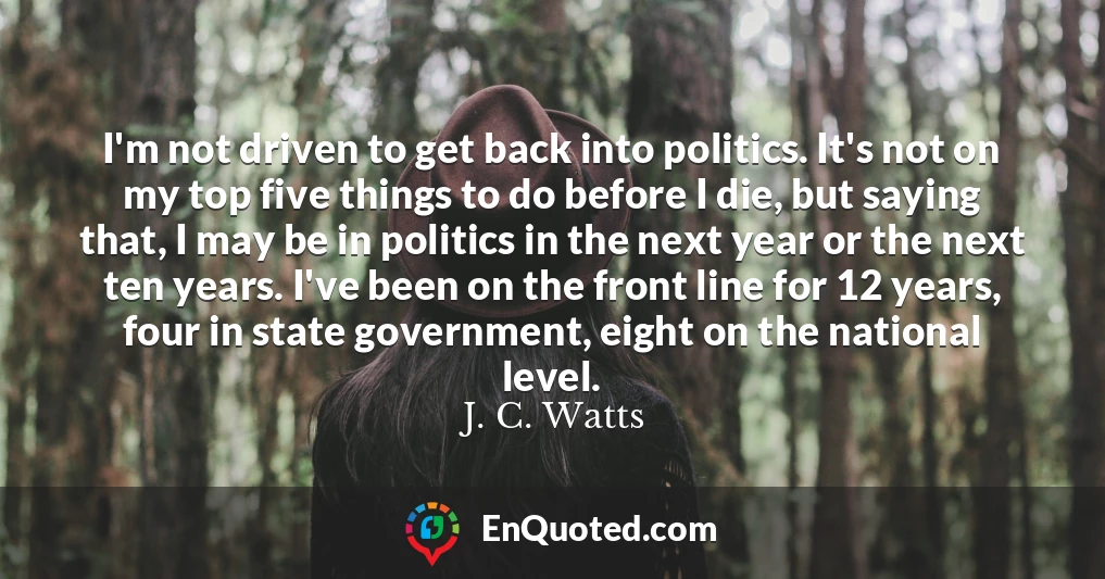 I'm not driven to get back into politics. It's not on my top five things to do before I die, but saying that, I may be in politics in the next year or the next ten years. I've been on the front line for 12 years, four in state government, eight on the national level.