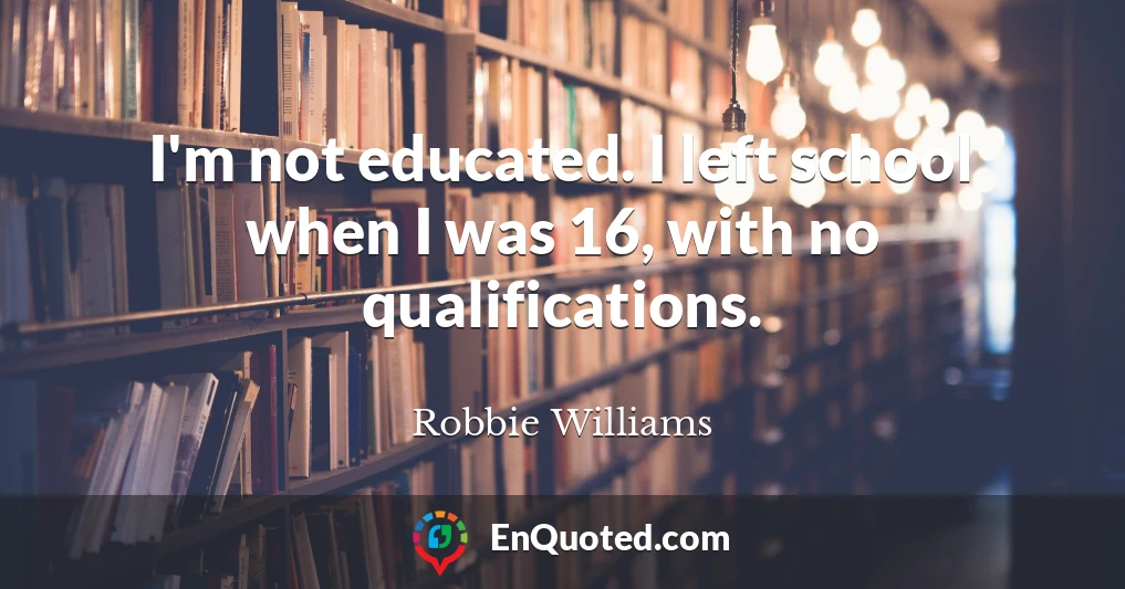 I'm not educated. I left school when I was 16, with no qualifications.