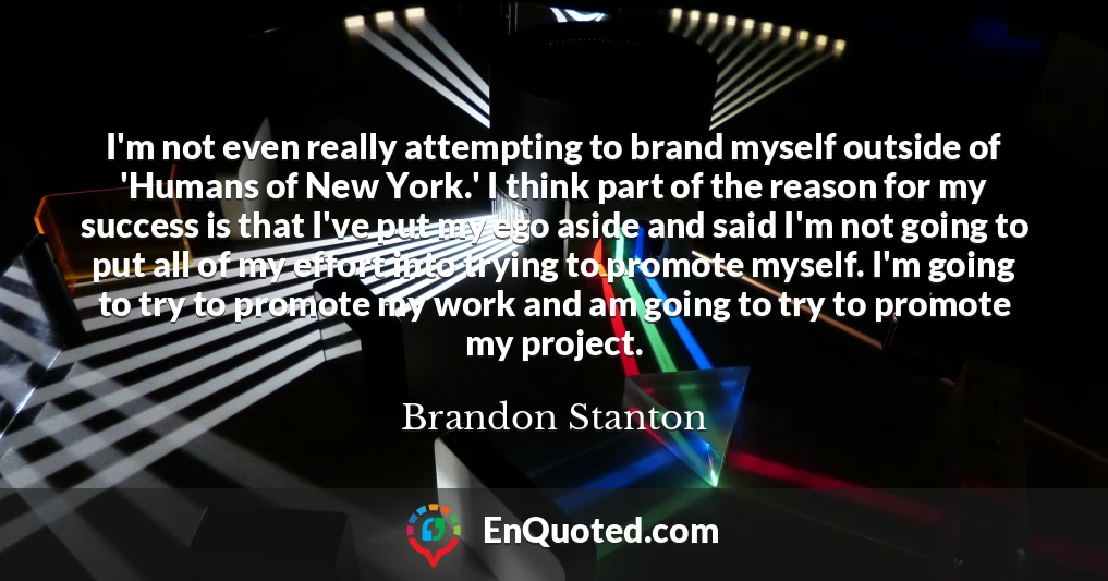 I'm not even really attempting to brand myself outside of 'Humans of New York.' I think part of the reason for my success is that I've put my ego aside and said I'm not going to put all of my effort into trying to promote myself. I'm going to try to promote my work and am going to try to promote my project.