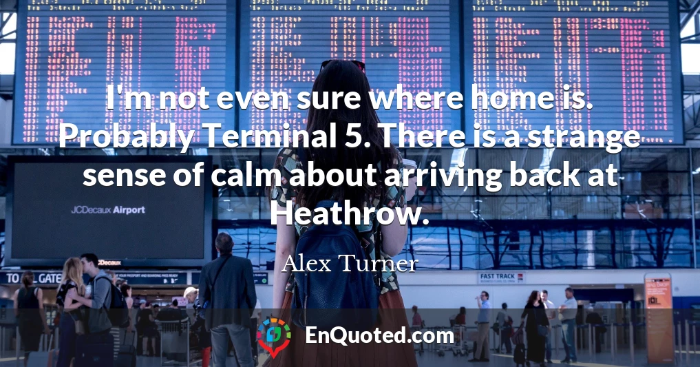 I'm not even sure where home is. Probably Terminal 5. There is a strange sense of calm about arriving back at Heathrow.