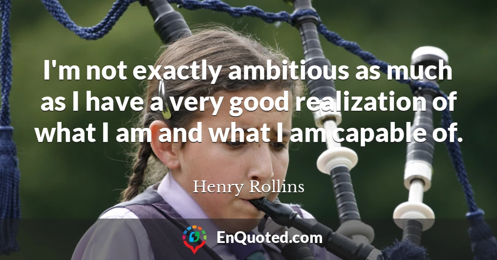 I'm not exactly ambitious as much as I have a very good realization of what I am and what I am capable of.