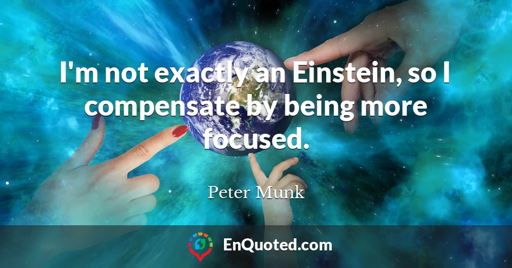 I'm not exactly an Einstein, so I compensate by being more focused.