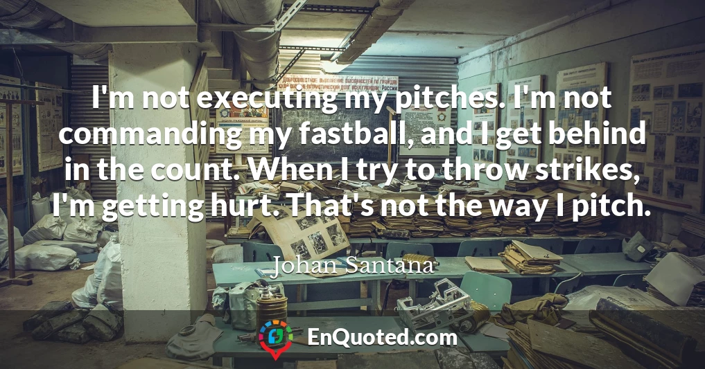 I'm not executing my pitches. I'm not commanding my fastball, and I get behind in the count. When I try to throw strikes, I'm getting hurt. That's not the way I pitch.