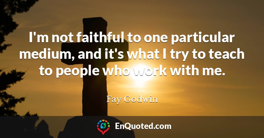 I'm not faithful to one particular medium, and it's what I try to teach to people who work with me.