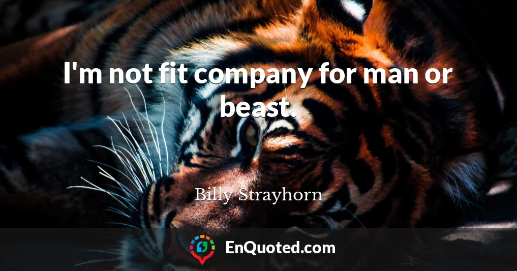 I'm not fit company for man or beast.