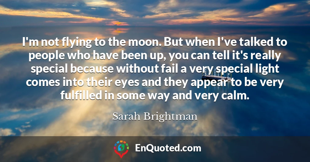 I'm not flying to the moon. But when I've talked to people who have been up, you can tell it's really special because without fail a very special light comes into their eyes and they appear to be very fulfilled in some way and very calm.