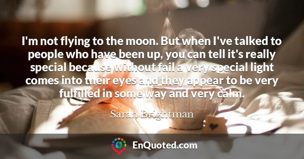 I'm not flying to the moon. But when I've talked to people who have been up, you can tell it's really special because without fail a very special light comes into their eyes and they appear to be very fulfilled in some way and very calm.