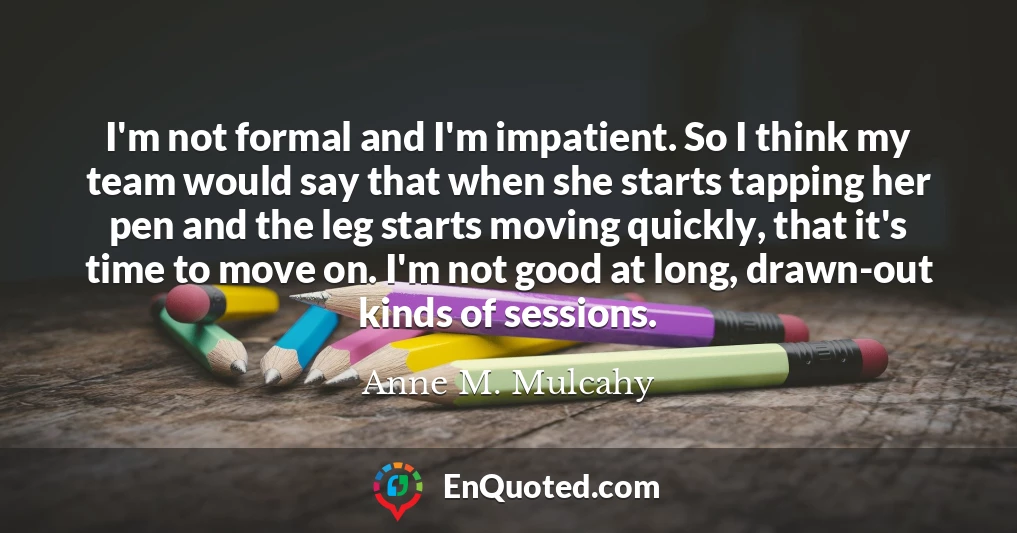 I'm not formal and I'm impatient. So I think my team would say that when she starts tapping her pen and the leg starts moving quickly, that it's time to move on. I'm not good at long, drawn-out kinds of sessions.
