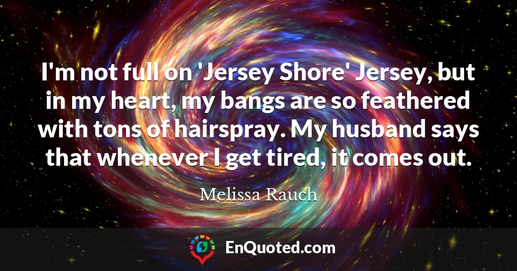 I'm not full on 'Jersey Shore' Jersey, but in my heart, my bangs are so feathered with tons of hairspray. My husband says that whenever I get tired, it comes out.
