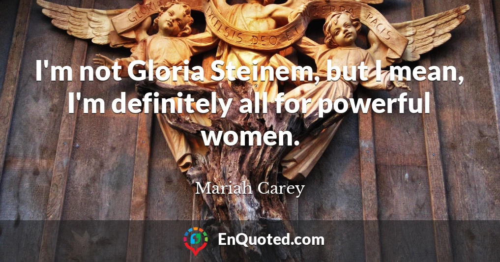 I'm not Gloria Steinem, but I mean, I'm definitely all for powerful women.