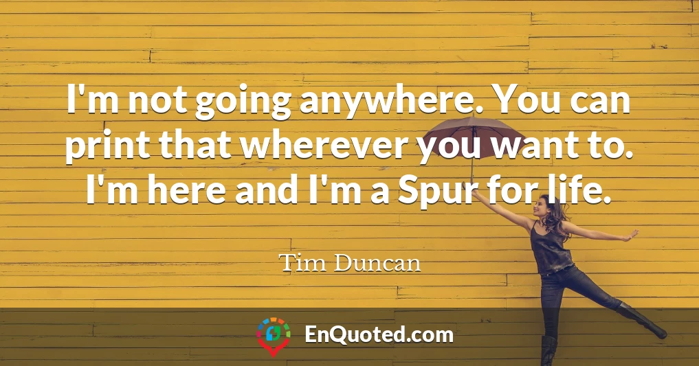 I'm not going anywhere. You can print that wherever you want to. I'm here and I'm a Spur for life.