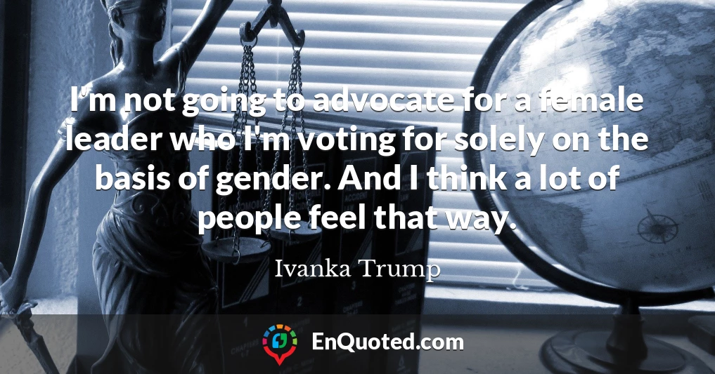 I'm not going to advocate for a female leader who I'm voting for solely on the basis of gender. And I think a lot of people feel that way.
