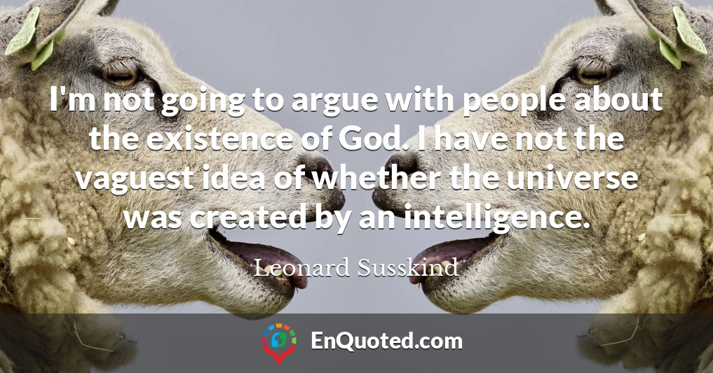 I'm not going to argue with people about the existence of God. I have not the vaguest idea of whether the universe was created by an intelligence.