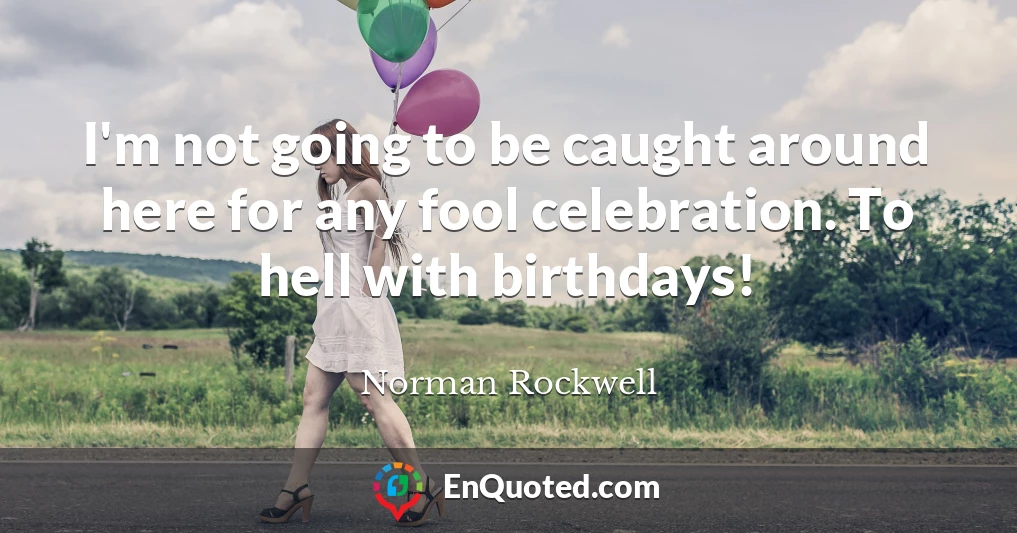 I'm not going to be caught around here for any fool celebration. To hell with birthdays!