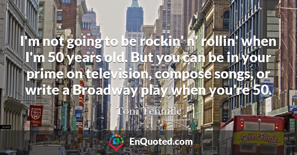 I'm not going to be rockin' n' rollin' when I'm 50 years old. But you can be in your prime on television, compose songs, or write a Broadway play when you're 50.