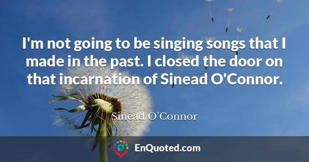 I'm not going to be singing songs that I made in the past. I closed the door on that incarnation of Sinead O'Connor.