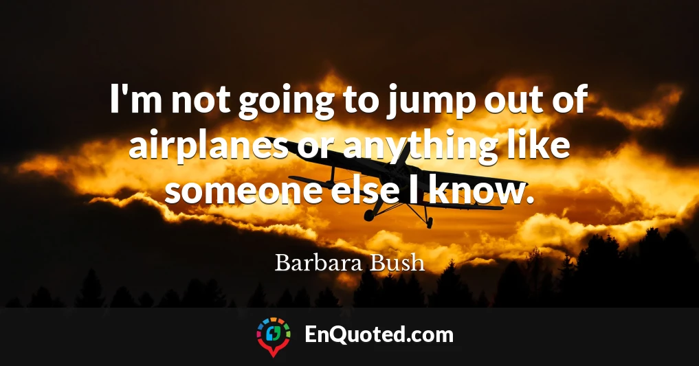 I'm not going to jump out of airplanes or anything like someone else I know.