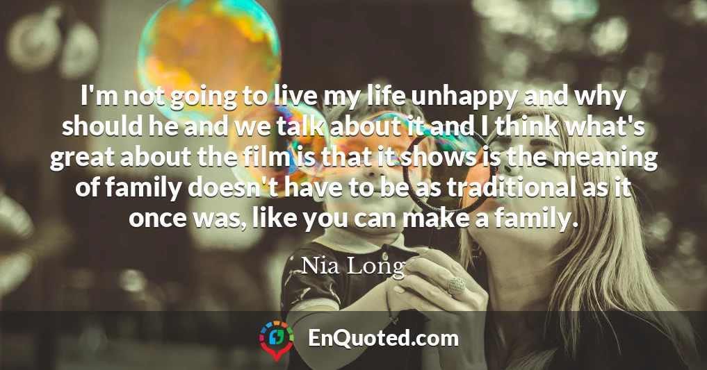 I'm not going to live my life unhappy and why should he and we talk about it and I think what's great about the film is that it shows is the meaning of family doesn't have to be as traditional as it once was, like you can make a family.