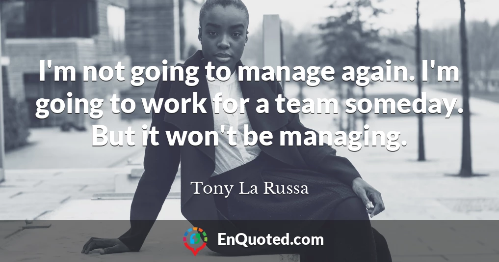 I'm not going to manage again. I'm going to work for a team someday. But it won't be managing.