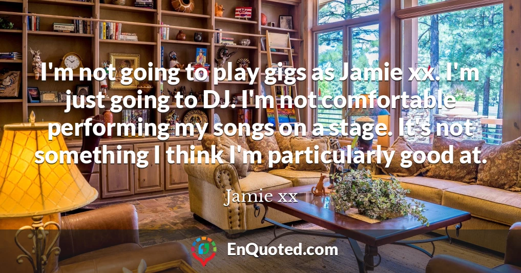 I'm not going to play gigs as Jamie xx. I'm just going to DJ. I'm not comfortable performing my songs on a stage. It's not something I think I'm particularly good at.