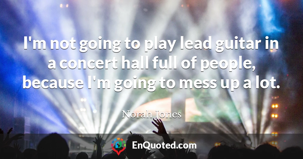 I'm not going to play lead guitar in a concert hall full of people, because I'm going to mess up a lot.
