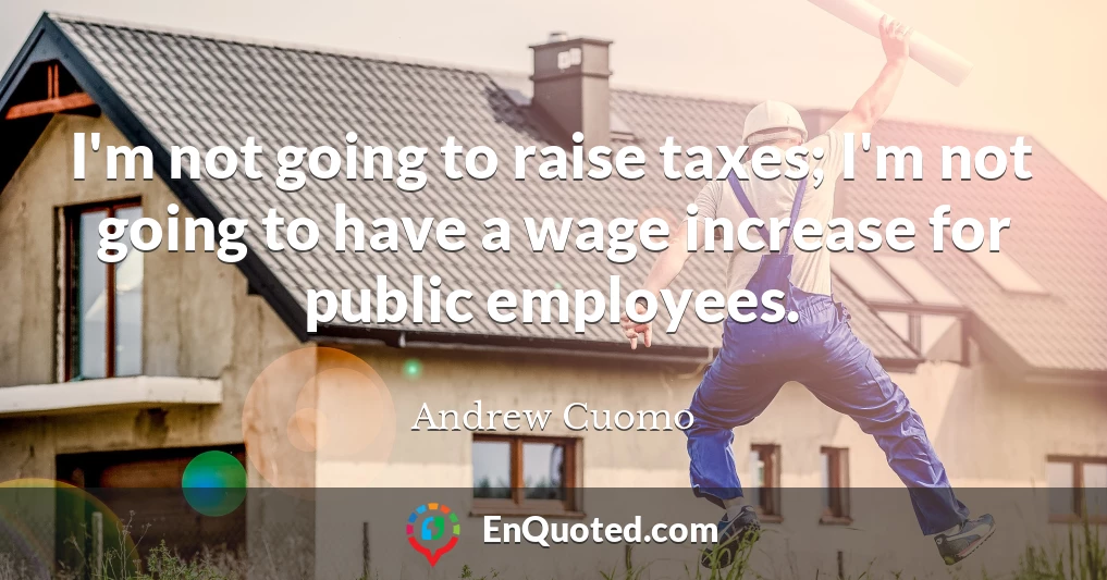 I'm not going to raise taxes; I'm not going to have a wage increase for public employees.