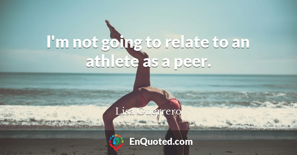 I'm not going to relate to an athlete as a peer.