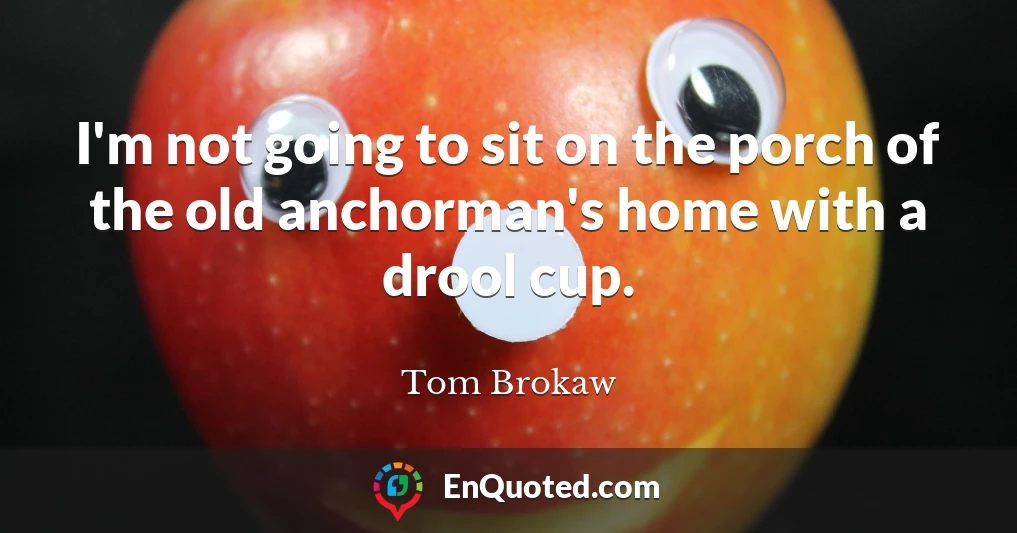 I'm not going to sit on the porch of the old anchorman's home with a drool cup.