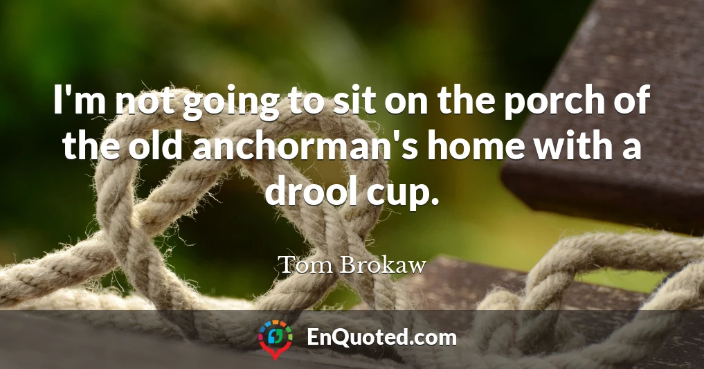 I'm not going to sit on the porch of the old anchorman's home with a drool cup.