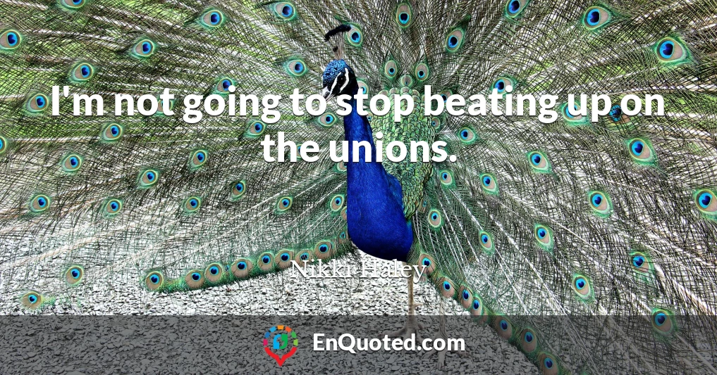 I'm not going to stop beating up on the unions.