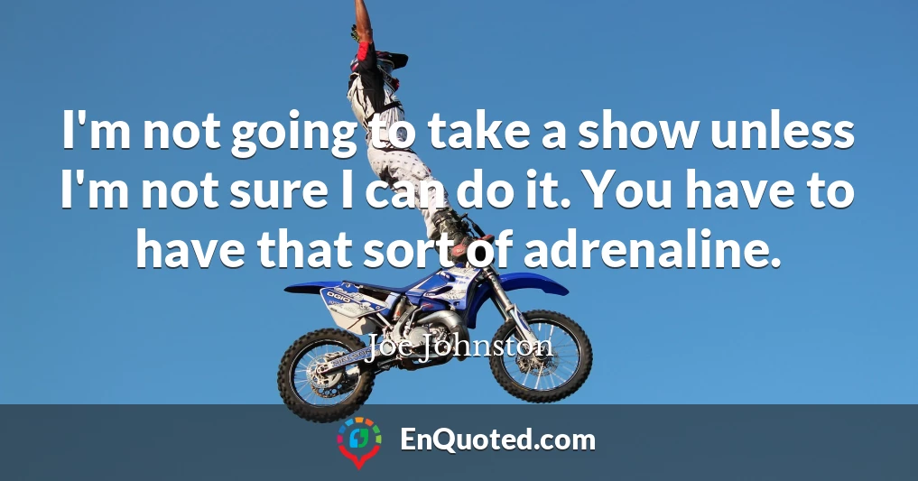 I'm not going to take a show unless I'm not sure I can do it. You have to have that sort of adrenaline.