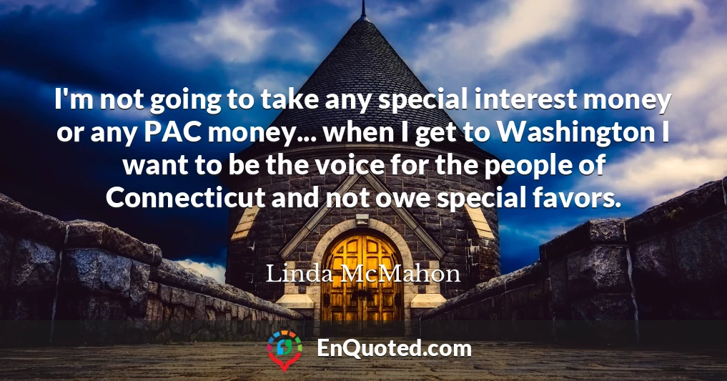 I'm not going to take any special interest money or any PAC money... when I get to Washington I want to be the voice for the people of Connecticut and not owe special favors.