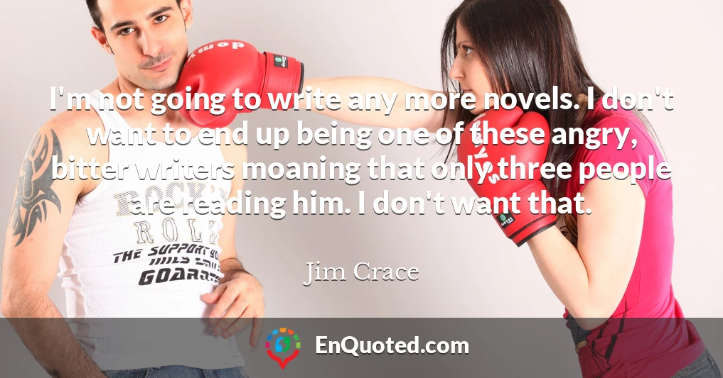 I'm not going to write any more novels. I don't want to end up being one of these angry, bitter writers moaning that only three people are reading him. I don't want that.