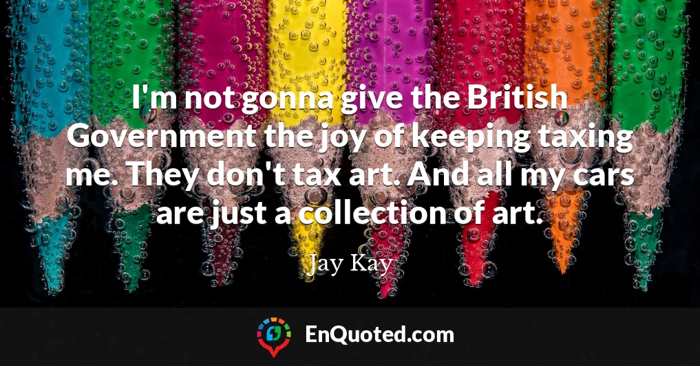 I'm not gonna give the British Government the joy of keeping taxing me. They don't tax art. And all my cars are just a collection of art.