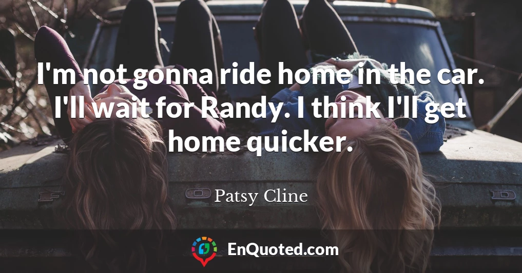 I'm not gonna ride home in the car. I'll wait for Randy. I think I'll get home quicker.