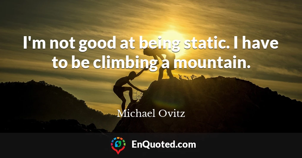 I'm not good at being static. I have to be climbing a mountain.