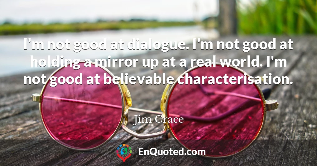 I'm not good at dialogue. I'm not good at holding a mirror up at a real world. I'm not good at believable characterisation.