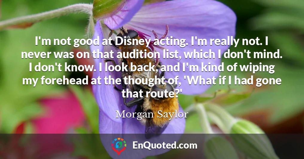 I'm not good at Disney acting. I'm really not. I never was on that audition list, which I don't mind. I don't know. I look back, and I'm kind of wiping my forehead at the thought of, 'What if I had gone that route?'