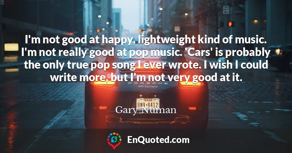 I'm not good at happy, lightweight kind of music. I'm not really good at pop music. 'Cars' is probably the only true pop song I ever wrote. I wish I could write more, but I'm not very good at it.