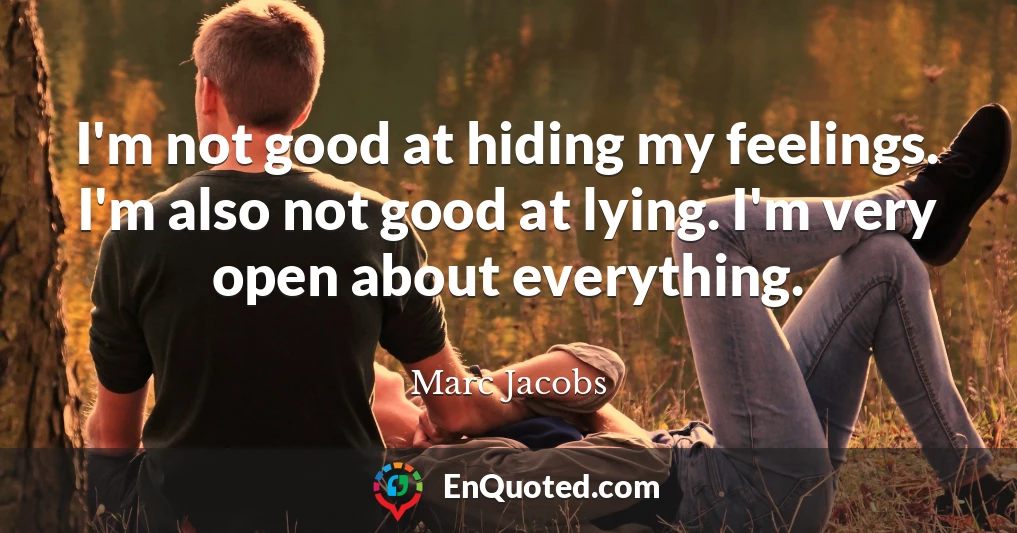 I'm not good at hiding my feelings. I'm also not good at lying. I'm very open about everything.
