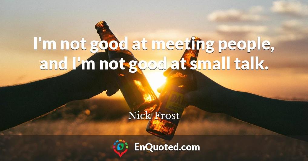 I'm not good at meeting people, and I'm not good at small talk.