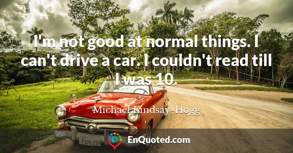 I'm not good at normal things. I can't drive a car. I couldn't read till I was 10.
