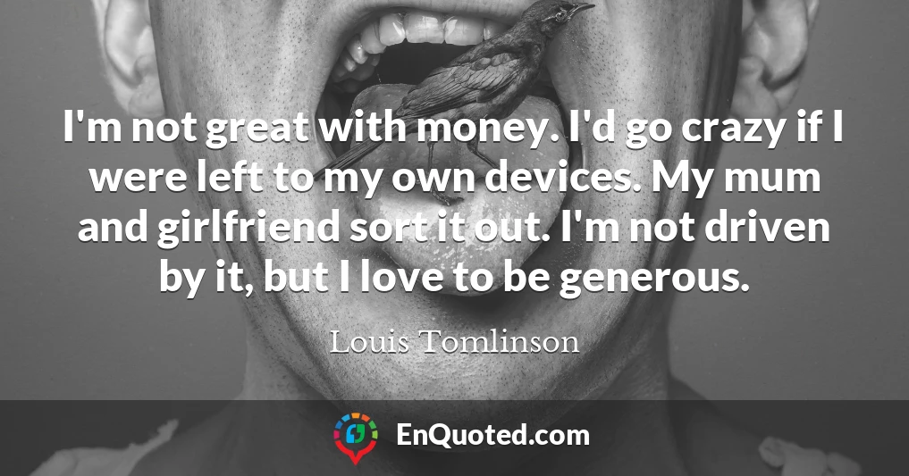 I'm not great with money. I'd go crazy if I were left to my own devices. My mum and girlfriend sort it out. I'm not driven by it, but I love to be generous.